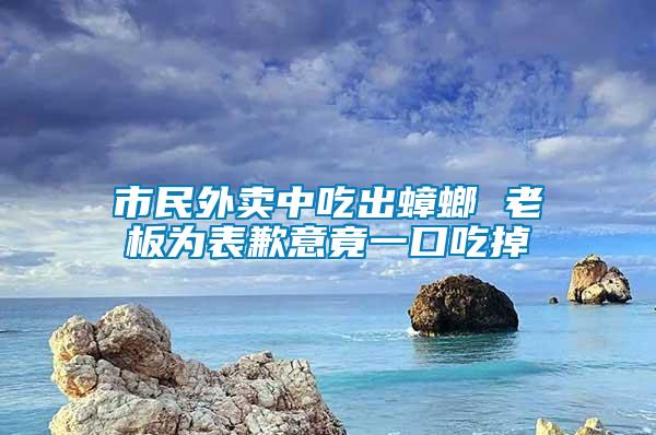 市民外賣(mài)中吃出蟑螂 老板為表歉意竟一口吃掉