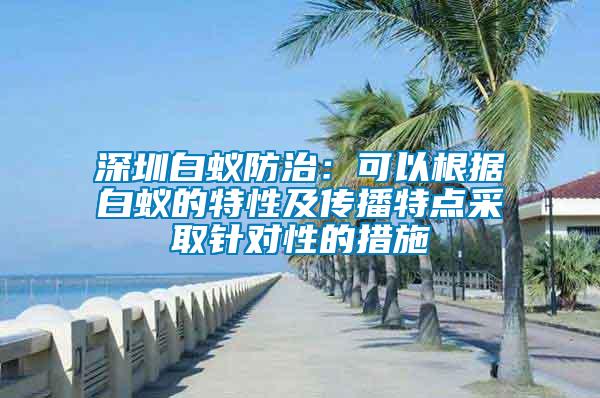 深圳白蟻防治:可以根據白蟻的特性及傳播特點采取針對性的措施