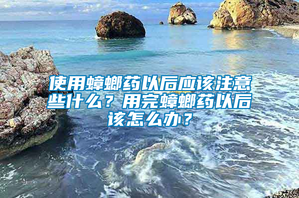 使用蟑螂藥以后應該注意些什么?用完蟑螂藥以后該怎么辦?
